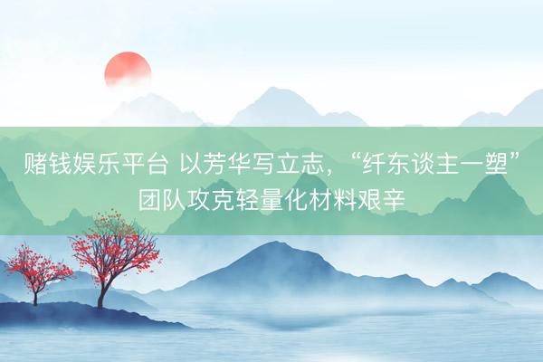 赌钱娱乐平台 以芳华写立志，“纤东谈主一塑”团队攻克轻量化材料艰辛