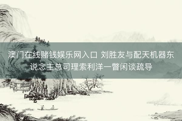 澳门在线赌钱娱乐网入口 刘胜友与配天机器东说念主总司理索利洋一瞥闲谈疏导