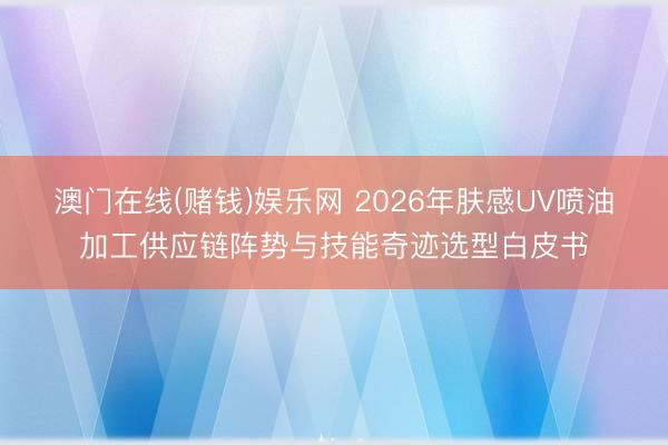 澳门在线(赌钱)娱乐网 2026年肤感UV喷油加工供应链阵势与技能奇迹选型白皮书