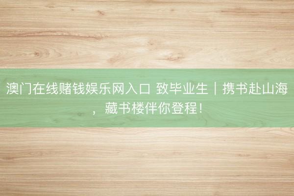 澳门在线赌钱娱乐网入口 致毕业生｜携书赴山海，藏书楼伴你登程！