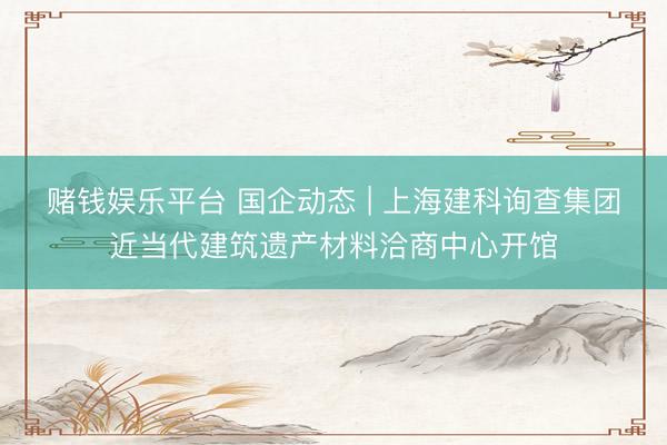 赌钱娱乐平台 国企动态 | 上海建科询查集团近当代建筑遗产材料洽商中心开馆