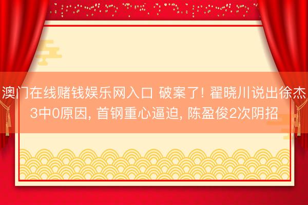 澳门在线赌钱娱乐网入口 破案了! 翟晓川说出徐杰3中0原因， 首钢重心逼迫， 陈盈俊2次阴招