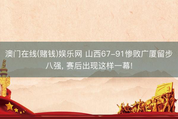 澳门在线(赌钱)娱乐网 山西67-91惨败广厦留步八强， 赛后出现这样一幕!