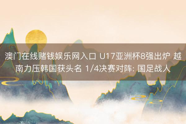 澳门在线赌钱娱乐网入口 U17亚洲杯8强出炉 越南力压韩国获头名 1/4决赛对阵: 国足战人