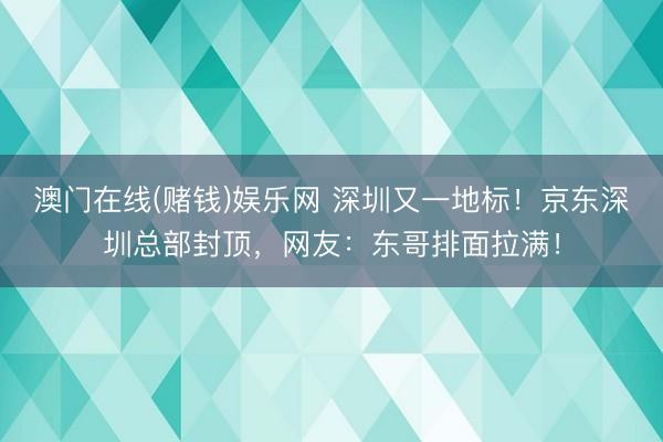 澳门在线(赌钱)娱乐网 深圳又一地标！京东深圳总部封顶，网友：东哥排面拉满！