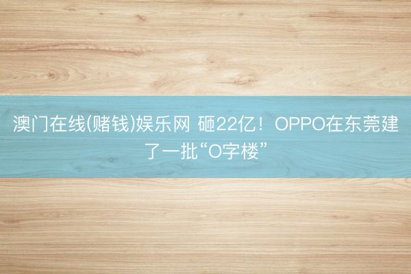 澳门在线(赌钱)娱乐网 砸22亿！OPPO在东莞建了一批“O字楼”