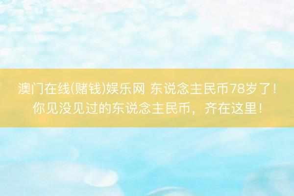 澳门在线(赌钱)娱乐网 东说念主民币78岁了！你见没见过的东说念主民币，齐在这里！