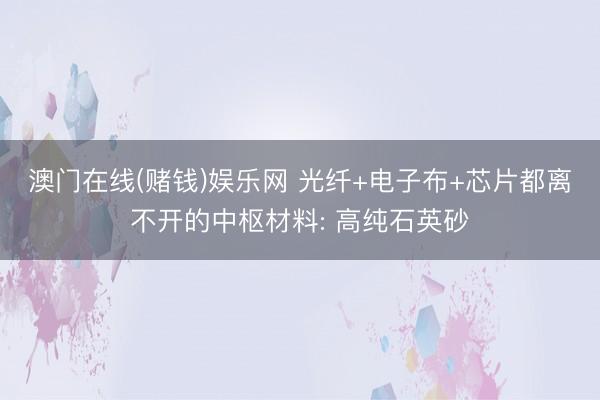 澳门在线(赌钱)娱乐网 光纤+电子布+芯片都离不开的中枢材料: 高纯石英砂