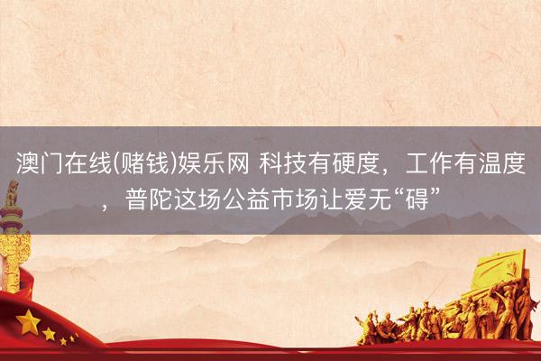 澳门在线(赌钱)娱乐网 科技有硬度，工作有温度，普陀这场公益市场让爱无“碍”