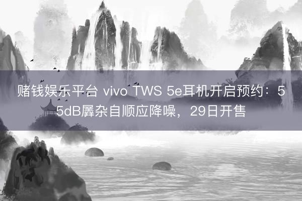 赌钱娱乐平台 vivo TWS 5e耳机开启预约：55dB羼杂自顺应降噪，29日开售