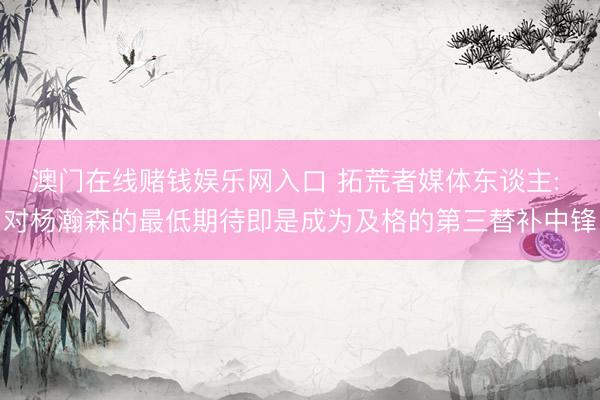 澳门在线赌钱娱乐网入口 拓荒者媒体东谈主: 对杨瀚森的最低期待即是成为及格的第三替补中锋