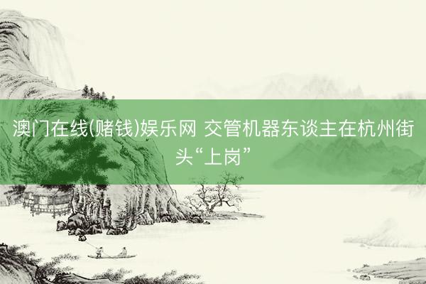 澳门在线(赌钱)娱乐网 交管机器东谈主在杭州街头“上岗”