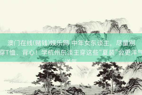 澳门在线(赌钱)娱乐网 中年女东谈主，尽量别穿T恤、背心！学杭州东谈主穿这些“夏装”会更洋气