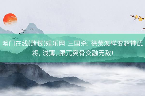 澳门在线(赌钱)娱乐网 三国杀: 徐荣怎样变超神武将, 浅薄, 跟兀突骨交融无敌!