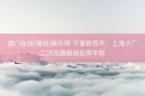 澳门在线(赌钱)娱乐网 千里默百天，上海大厂二次元旗舰倒在周年前