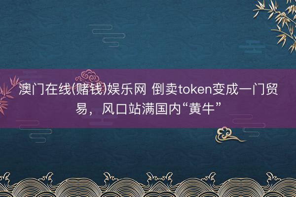澳门在线(赌钱)娱乐网 倒卖token变成一门贸易，风口站满国内“黄牛”