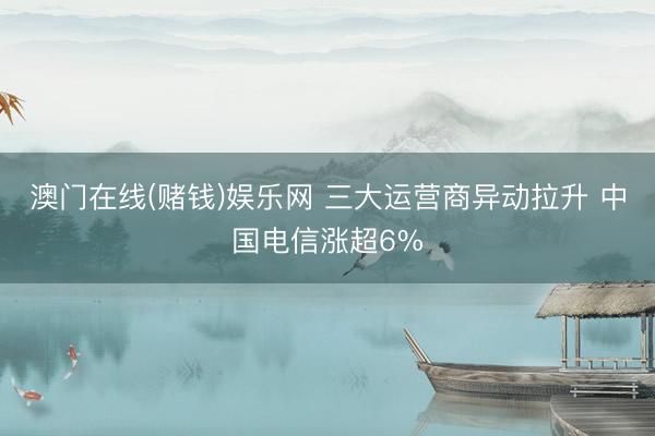 澳门在线(赌钱)娱乐网 三大运营商异动拉升 中国电信涨超6%