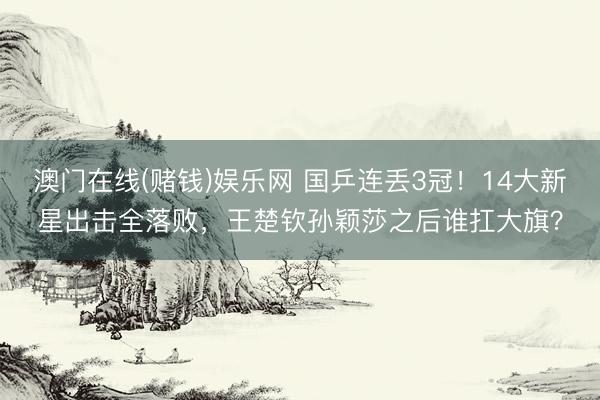 澳门在线(赌钱)娱乐网 国乒连丢3冠！14大新星出击全落败，王楚钦孙颖莎之后谁扛大旗？