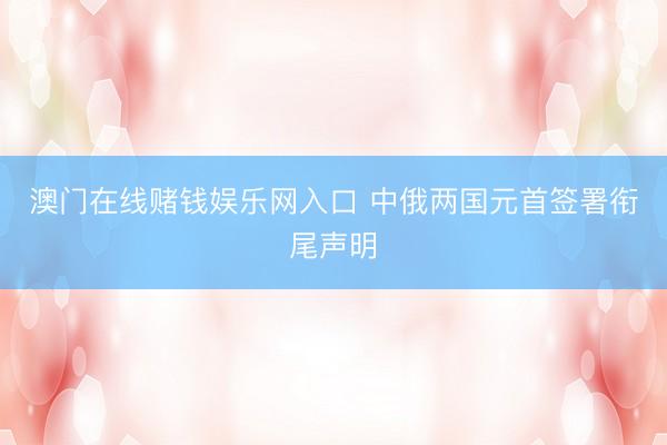 澳门在线赌钱娱乐网入口 中俄两国元首签署衔尾声明