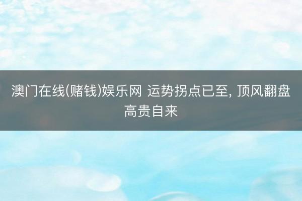 澳门在线(赌钱)娱乐网 运势拐点已至， 顶风翻盘高贵自来