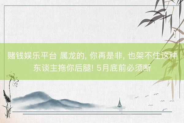 赌钱娱乐平台 属龙的, 你再是非, 也架不住这种东谈主拖你后腿! 5月底前必须断