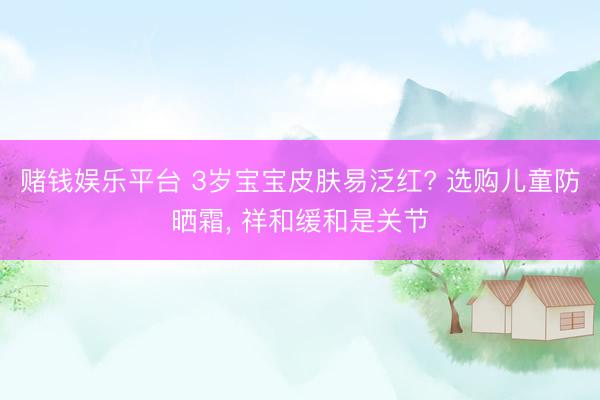赌钱娱乐平台 3岁宝宝皮肤易泛红? 选购儿童防晒霜， 祥和缓和是关节