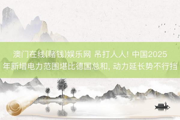 澳门在线(赌钱)娱乐网 吊打人人! 中国2025年新增电力范围堪比德国总和， 动力延长势不行挡