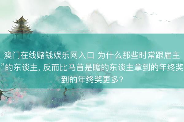 澳门在线赌钱娱乐网入口 为什么那些时常跟雇主“吵架”的东谈主， 反而比马首是瞻的东谈主拿到的年终奖更多?