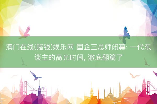 澳门在线(赌钱)娱乐网 国企三总师闭幕: 一代东谈主的高光时间， 澈底翻篇了