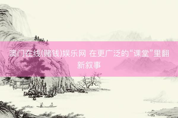 澳门在线(赌钱)娱乐网 在更广泛的“课堂”里翻新叙事