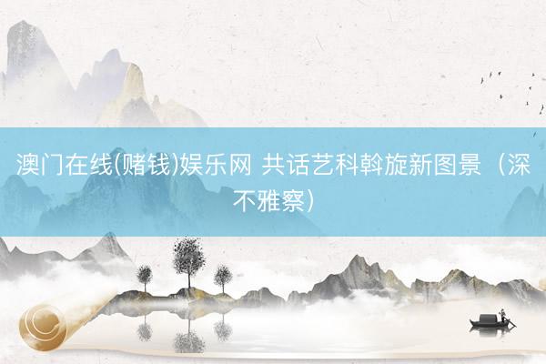 澳门在线(赌钱)娱乐网 共话艺科斡旋新图景（深不雅察）