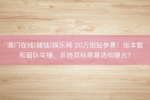 澳门在线(赌钱)娱乐网 20万倒贴参赛！张本智和留队实锤，乒协双标黑幕透彻曝光？