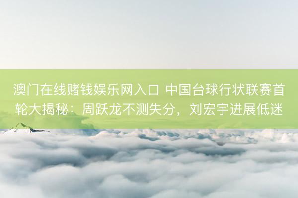澳门在线赌钱娱乐网入口 中国台球行状联赛首轮大揭秘：周跃龙不测失分，刘宏宇进展低迷