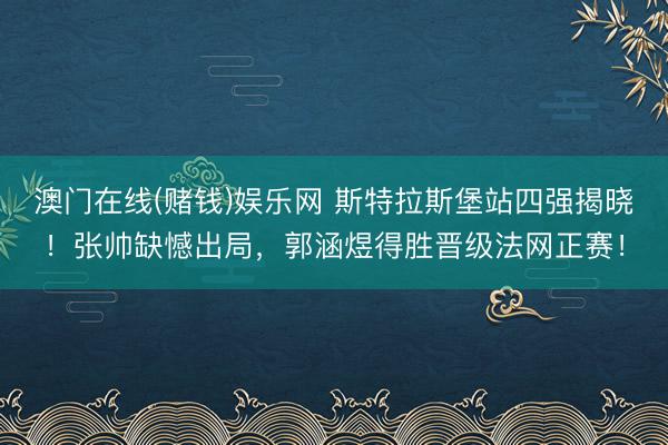 澳门在线(赌钱)娱乐网 斯特拉斯堡站四强揭晓！张帅缺憾出局，郭涵煜得胜晋级法网正赛！