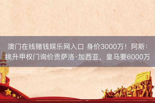 澳门在线赌钱娱乐网入口 身价3000万！阿斯：挑升甲权门询价贡萨洛·加西亚，皇马要6000万