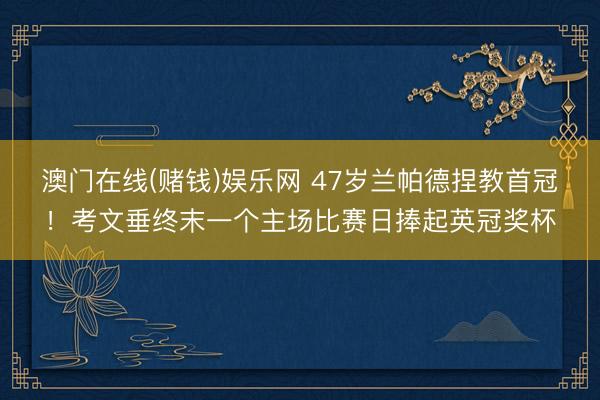 澳门在线(赌钱)娱乐网 47岁兰帕德捏教首冠！考文垂终末一个主场比赛日捧起英冠奖杯