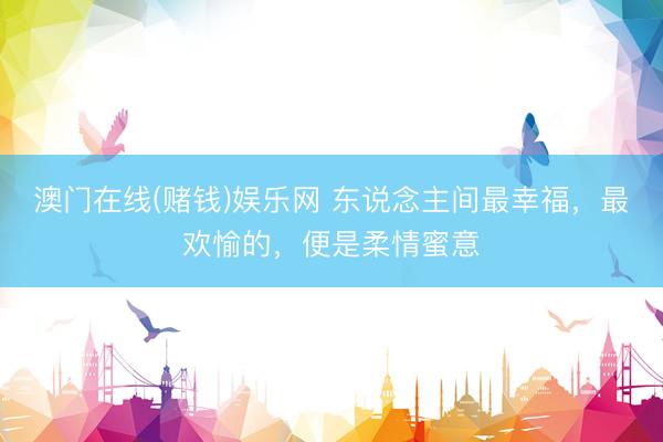 澳门在线(赌钱)娱乐网 东说念主间最幸福，最欢愉的，便是柔情蜜意