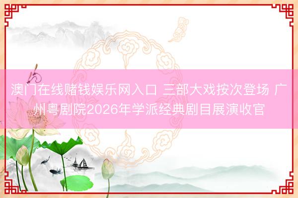 澳门在线赌钱娱乐网入口 三部大戏按次登场 广州粤剧院2026年学派经典剧目展演收官