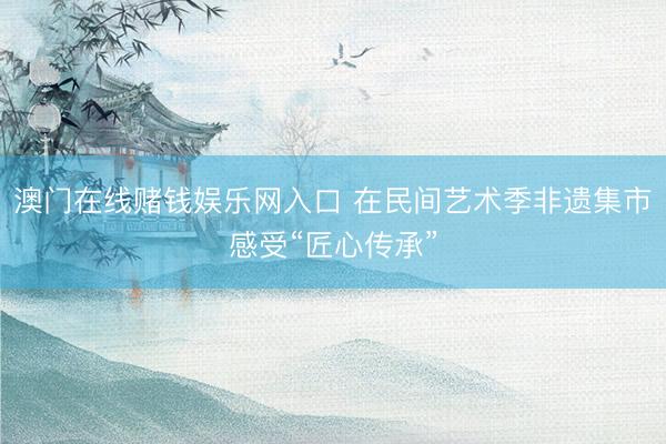 澳门在线赌钱娱乐网入口 在民间艺术季非遗集市感受“匠心传承”