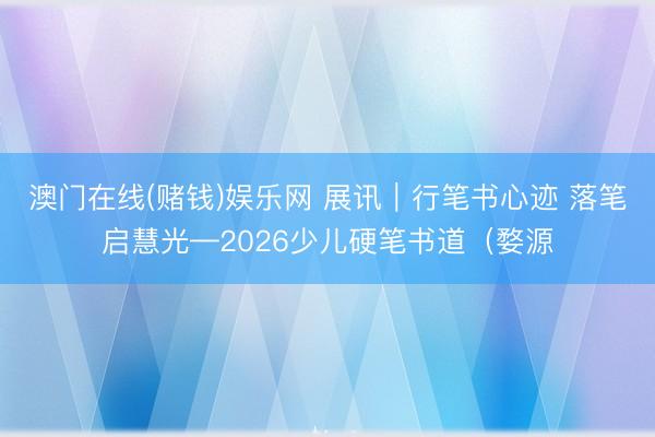 澳门在线(赌钱)娱乐网 展讯｜行笔书心迹 落笔启慧光—2026少儿硬笔书道（婺源