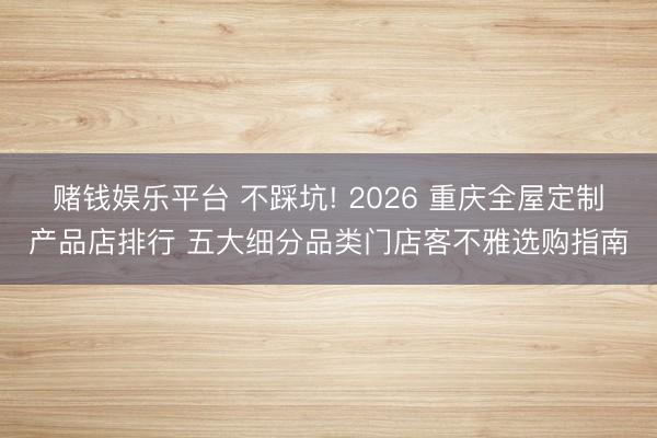 赌钱娱乐平台 不踩坑! 2026 重庆全屋定制产品店排行 五大细分品类门店客不雅选购指南