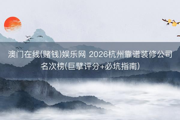 澳门在线(赌钱)娱乐网 2026杭州靠谱装修公司名次榜(巨擘评分+必坑指南)