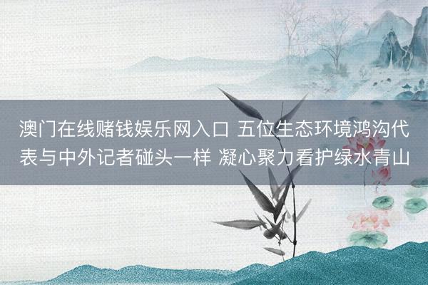 澳门在线赌钱娱乐网入口 五位生态环境鸿沟代表与中外记者碰头一样 凝心聚力看护绿水青山