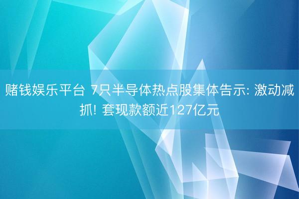 赌钱娱乐平台 7只半导体热点股集体告示: 激动减抓! 套现款额近127亿元
