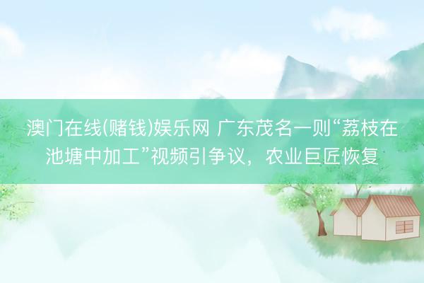 澳门在线(赌钱)娱乐网 广东茂名一则“荔枝在池塘中加工”视频引争议，农业巨匠恢复