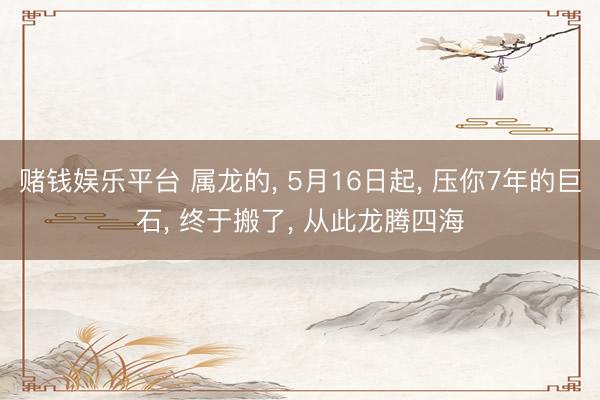 赌钱娱乐平台 属龙的， 5月16日起， 压你7年的巨石， 终于搬了， 从此龙腾四海
