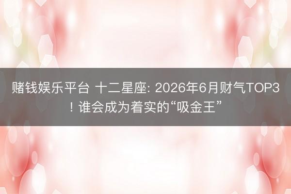 赌钱娱乐平台 十二星座: 2026年6月财气TOP3! 谁会成为着实的“吸金王”