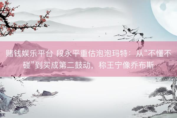 赌钱娱乐平台 段永平重估泡泡玛特：从“不懂不碰”到买成第二鼓动，称王宁像乔布斯