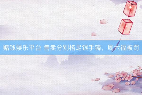 赌钱娱乐平台 售卖分别格足银手镯，周六福被罚