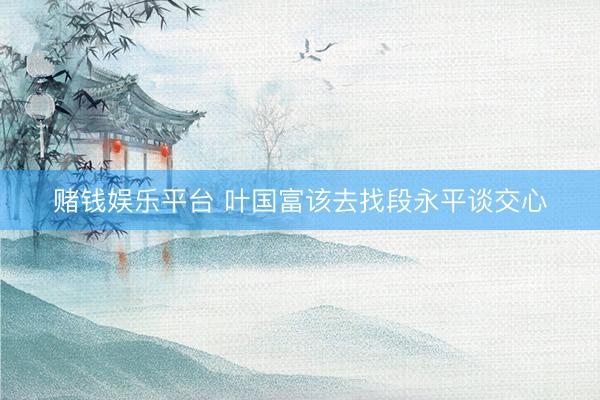 赌钱娱乐平台 叶国富该去找段永平谈交心